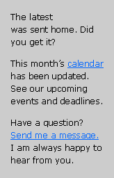 Text Box: The latest
was sent home. Did you get it? This month’s calendar has been updated. See our upcoming events and deadlines.Have a question? Send me a message. I am always happy to hear from you.